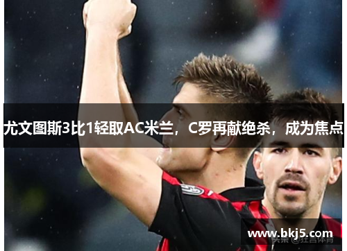 尤文图斯3比1轻取AC米兰，C罗再献绝杀，成为焦点