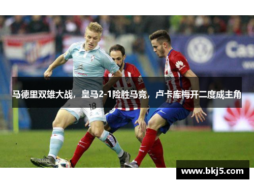 马德里双雄大战，皇马2-1险胜马竞，卢卡库梅开二度成主角