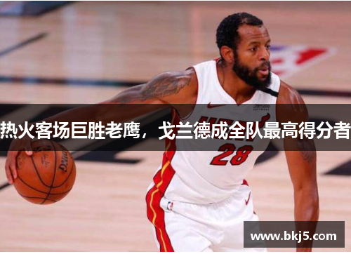 热火客场巨胜老鹰，戈兰德成全队最高得分者