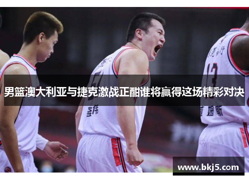 男篮澳大利亚与捷克激战正酣谁将赢得这场精彩对决